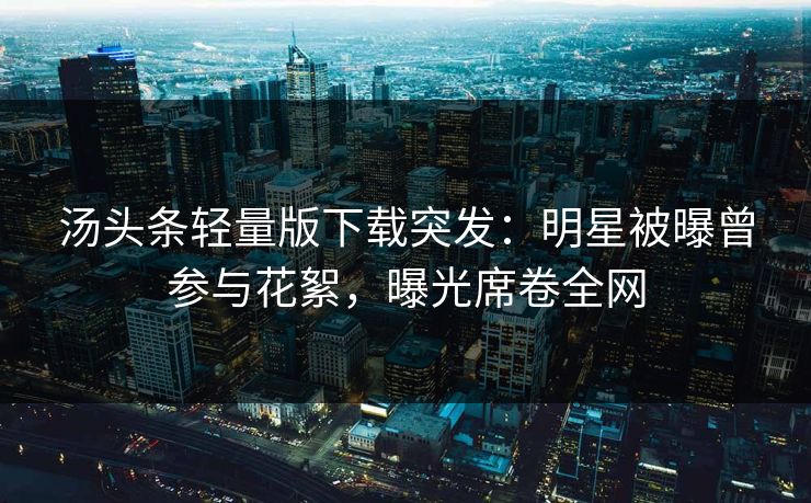 汤头条轻量版下载突发：明星被曝曾参与花絮，曝光席卷全网