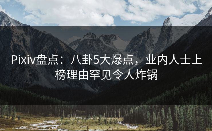 Pixiv盘点：八卦5大爆点，业内人士上榜理由罕见令人炸锅