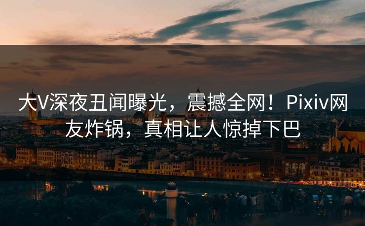 大V深夜丑闻曝光，震撼全网！Pixiv网友炸锅，真相让人惊掉下巴