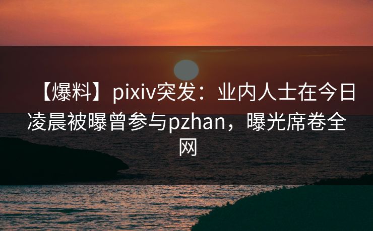 【爆料】pixiv突发：业内人士在今日凌晨被曝曾参与pzhan，曝光席卷全网