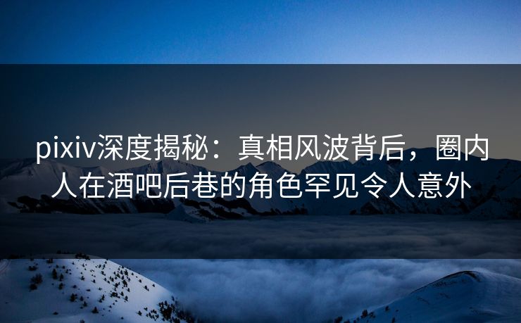 pixiv深度揭秘：真相风波背后，圈内人在酒吧后巷的角色罕见令人意外