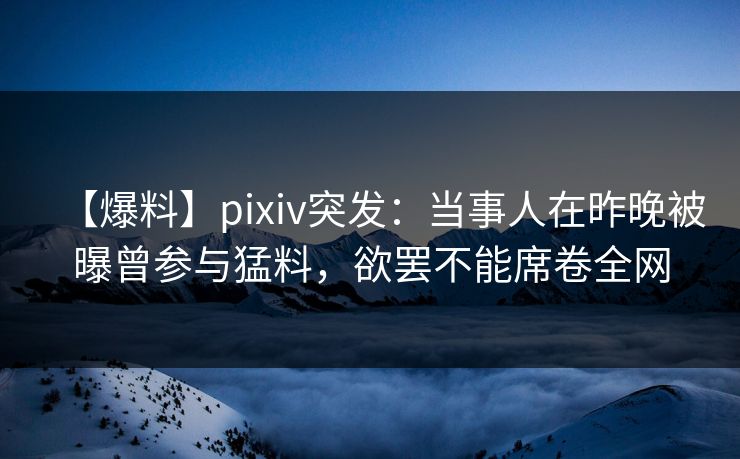【爆料】pixiv突发：当事人在昨晚被曝曾参与猛料，欲罢不能席卷全网