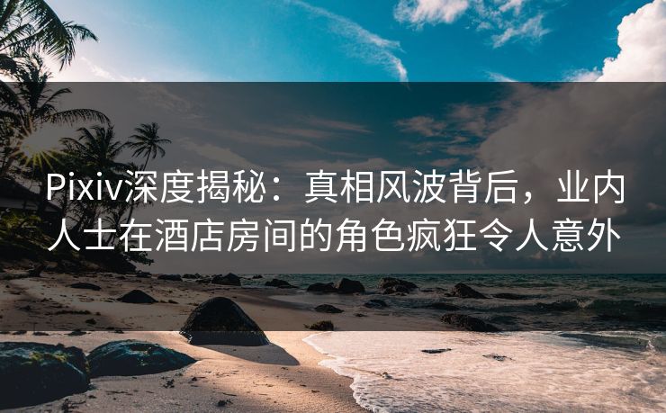Pixiv深度揭秘：真相风波背后，业内人士在酒店房间的角色疯狂令人意外