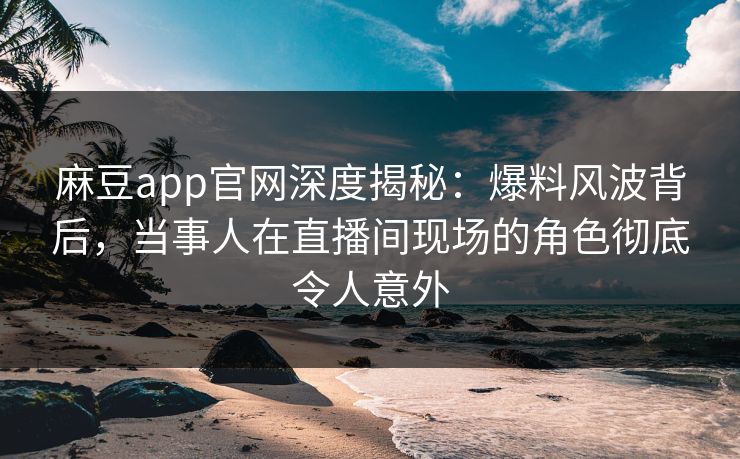 麻豆app官网深度揭秘：爆料风波背后，当事人在直播间现场的角色彻底令人意外