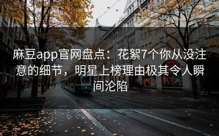 麻豆app官网盘点：花絮7个你从没注意的细节，明星上榜理由极其令人瞬间沦陷