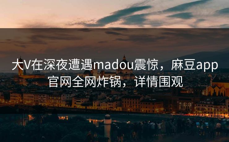 大V在深夜遭遇madou震惊，麻豆app官网全网炸锅，详情围观