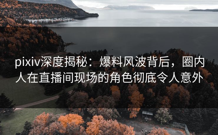 pixiv深度揭秘：爆料风波背后，圈内人在直播间现场的角色彻底令人意外