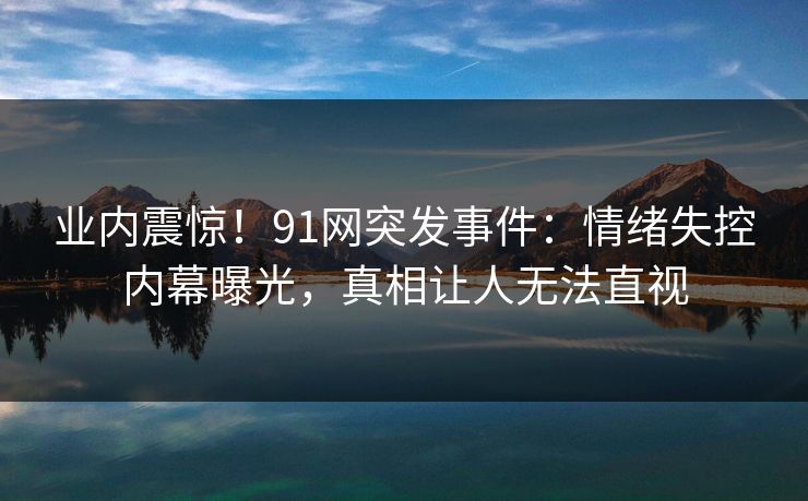 业内震惊！91网突发事件：情绪失控内幕曝光，真相让人无法直视
