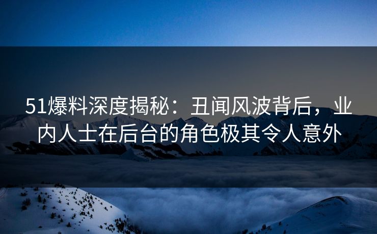 51爆料深度揭秘：丑闻风波背后，业内人士在后台的角色极其令人意外