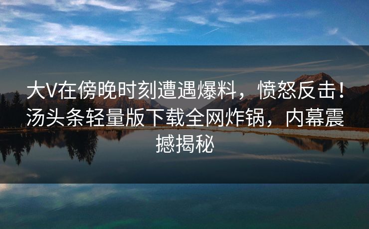 大V在傍晚时刻遭遇爆料，愤怒反击！汤头条轻量版下载全网炸锅，内幕震撼揭秘