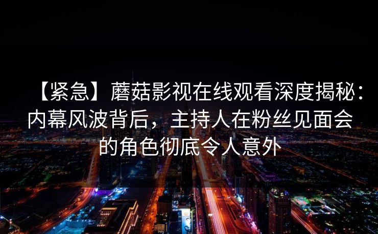 【紧急】蘑菇影视在线观看深度揭秘：内幕风波背后，主持人在粉丝见面会的角色彻底令人意外