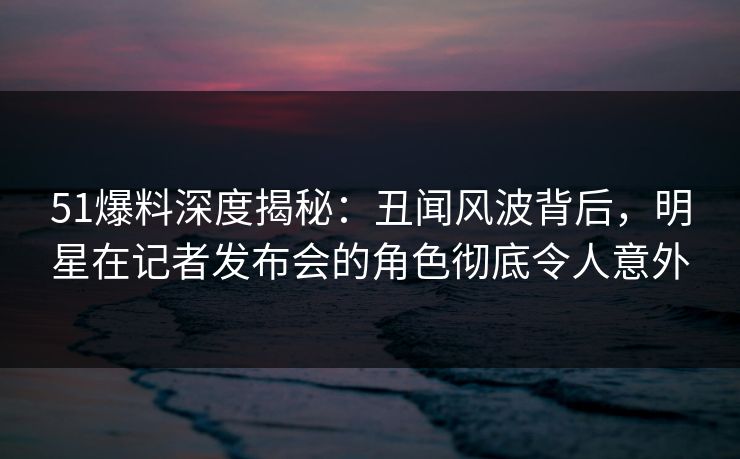 51爆料深度揭秘：丑闻风波背后，明星在记者发布会的角色彻底令人意外