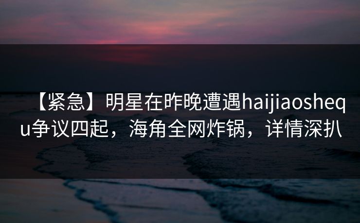 【紧急】明星在昨晚遭遇haijiaoshequ争议四起，海角全网炸锅，详情深扒