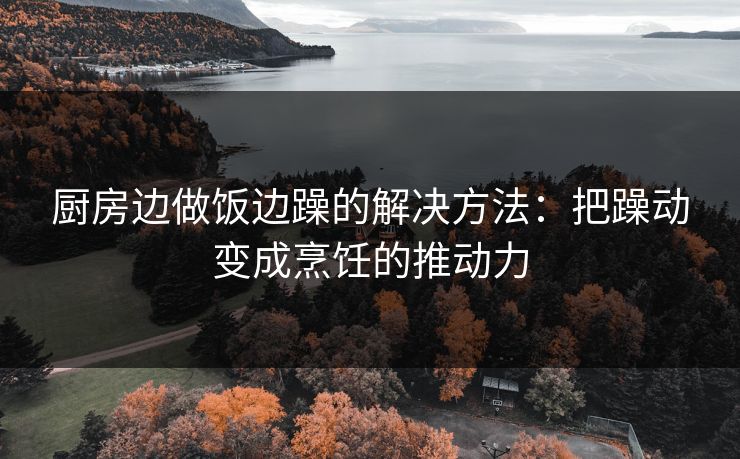 厨房边做饭边躁的解决方法：把躁动变成烹饪的推动力