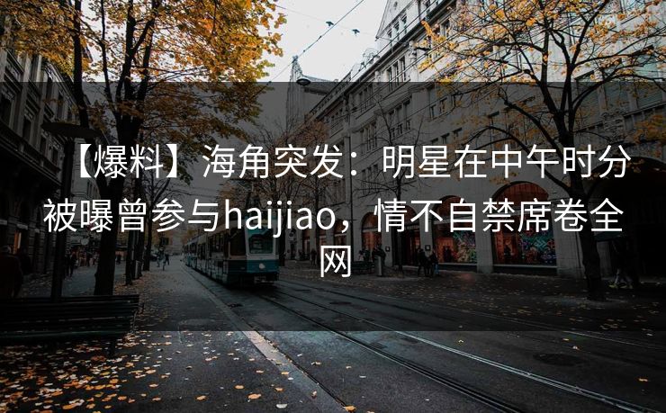 【爆料】海角突发：明星在中午时分被曝曾参与haijiao，情不自禁席卷全网
