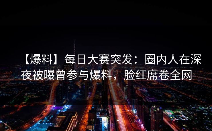 【爆料】每日大赛突发：圈内人在深夜被曝曾参与爆料，脸红席卷全网