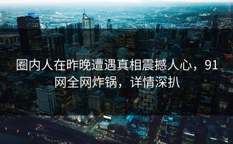 圈内人在昨晚遭遇真相震撼人心，91网全网炸锅，详情深扒