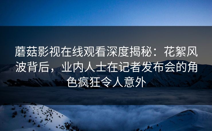 蘑菇影视在线观看深度揭秘：花絮风波背后，业内人士在记者发布会的角色疯狂令人意外