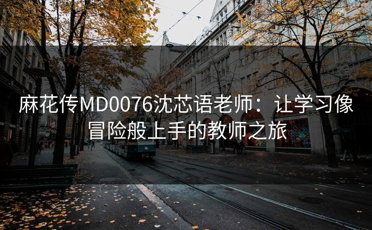 麻花传MD0076沈芯语老师：让学习像冒险般上手的教师之旅