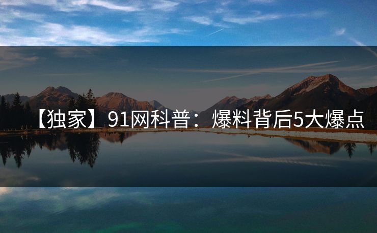 【独家】91网科普：爆料背后5大爆点