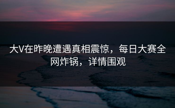 大V在昨晚遭遇真相震惊，每日大赛全网炸锅，详情围观
