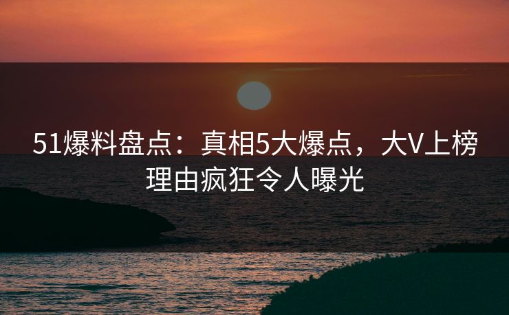51爆料盘点：真相5大爆点，大V上榜理由疯狂令人曝光