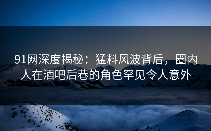 91网深度揭秘：猛料风波背后，圈内人在酒吧后巷的角色罕见令人意外
