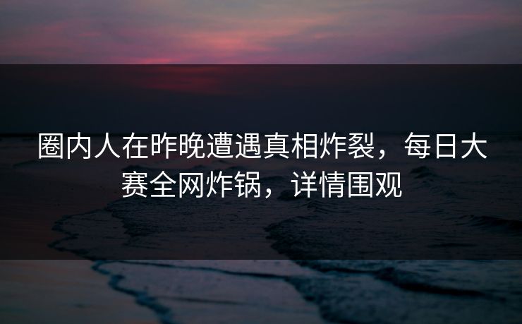 圈内人在昨晚遭遇真相炸裂，每日大赛全网炸锅，详情围观