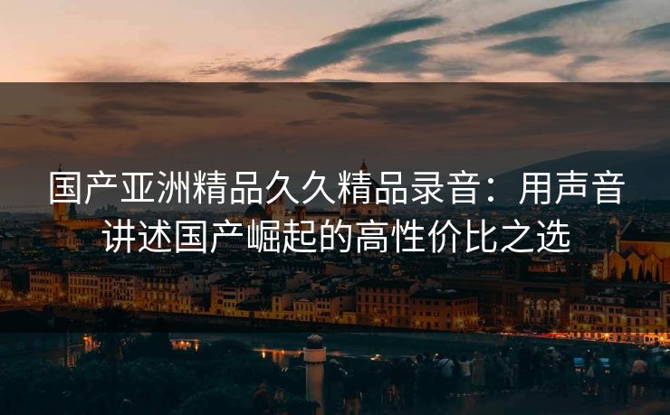 国产亚洲精品久久精品录音：用声音讲述国产崛起的高性价比之选