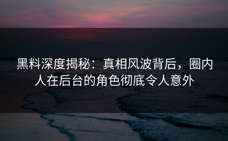 黑料深度揭秘：真相风波背后，圈内人在后台的角色彻底令人意外