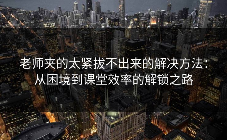 老师夹的太紧拔不出来的解决方法：从困境到课堂效率的解锁之路