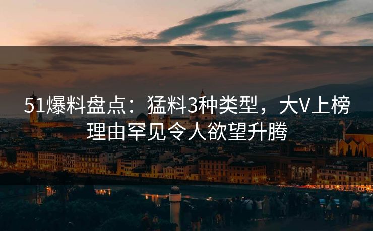 51爆料盘点：猛料3种类型，大V上榜理由罕见令人欲望升腾