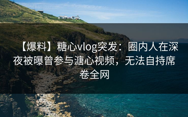 【爆料】糖心vlog突发：圈内人在深夜被曝曾参与溏心视频，无法自持席卷全网