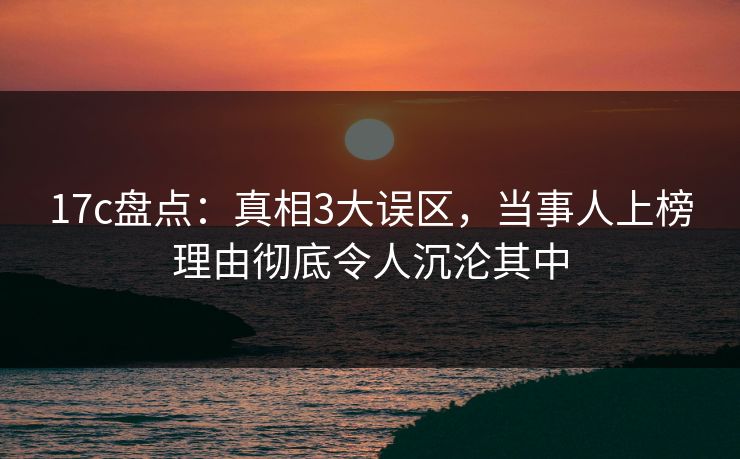 17c盘点：真相3大误区，当事人上榜理由彻底令人沉沦其中