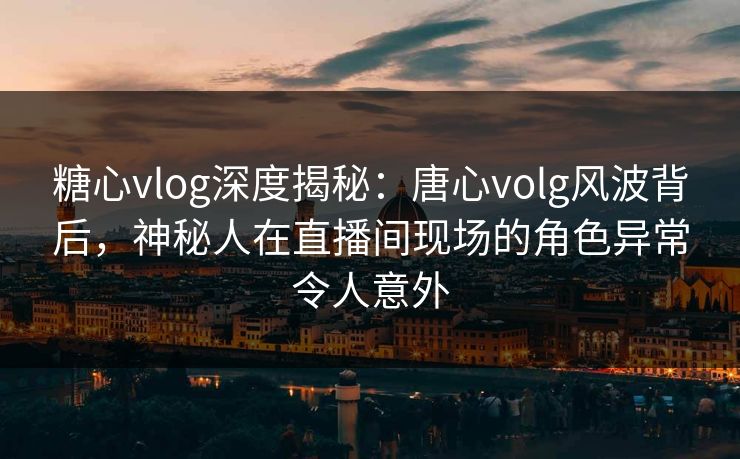 糖心vlog深度揭秘：唐心volg风波背后，神秘人在直播间现场的角色异常令人意外