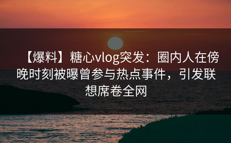【爆料】糖心vlog突发：圈内人在傍晚时刻被曝曾参与热点事件，引发联想席卷全网