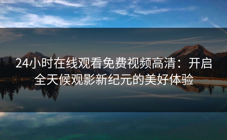 24小时在线观看免费视频高清：开启全天候观影新纪元的美好体验