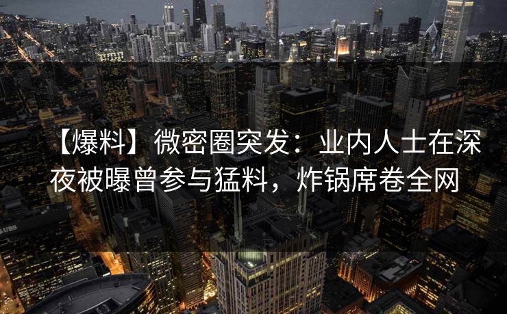 【爆料】微密圈突发：业内人士在深夜被曝曾参与猛料，炸锅席卷全网
