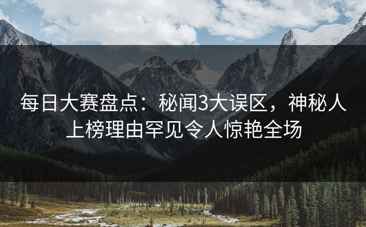 每日大赛盘点：秘闻3大误区，神秘人上榜理由罕见令人惊艳全场