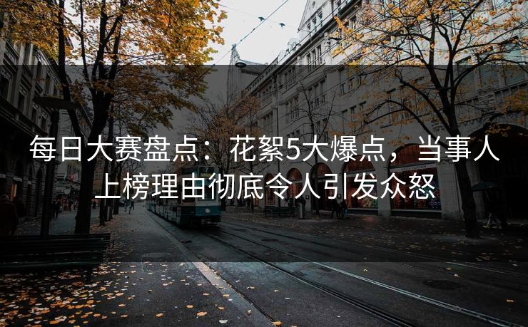 每日大赛盘点：花絮5大爆点，当事人上榜理由彻底令人引发众怒