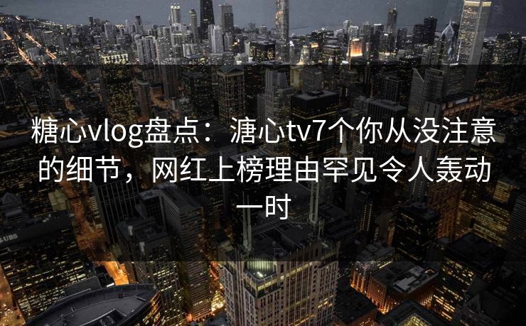 糖心vlog盘点：溏心tv7个你从没注意的细节，网红上榜理由罕见令人轰动一时