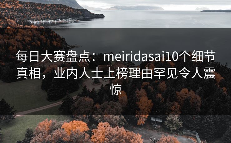 每日大赛盘点：meiridasai10个细节真相，业内人士上榜理由罕见令人震惊