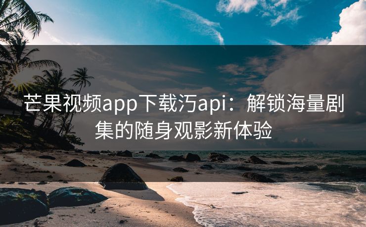 芒果视频app下载汅api：解锁海量剧集的随身观影新体验