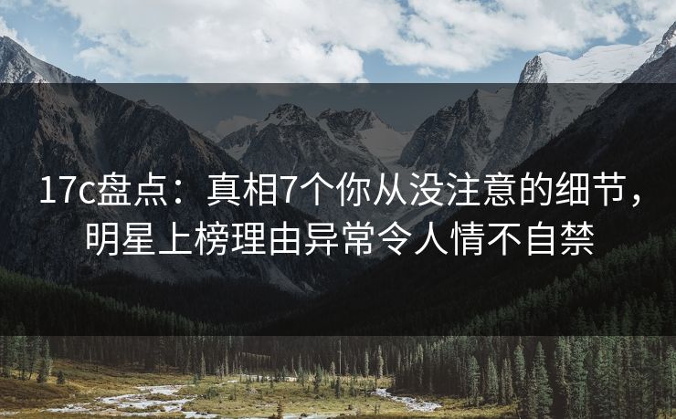 17c盘点：真相7个你从没注意的细节，明星上榜理由异常令人情不自禁