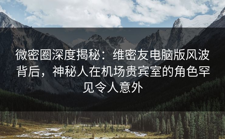 微密圈深度揭秘：维密友电脑版风波背后，神秘人在机场贵宾室的角色罕见令人意外