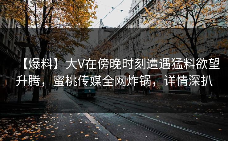 【爆料】大V在傍晚时刻遭遇猛料欲望升腾，蜜桃传媒全网炸锅，详情深扒