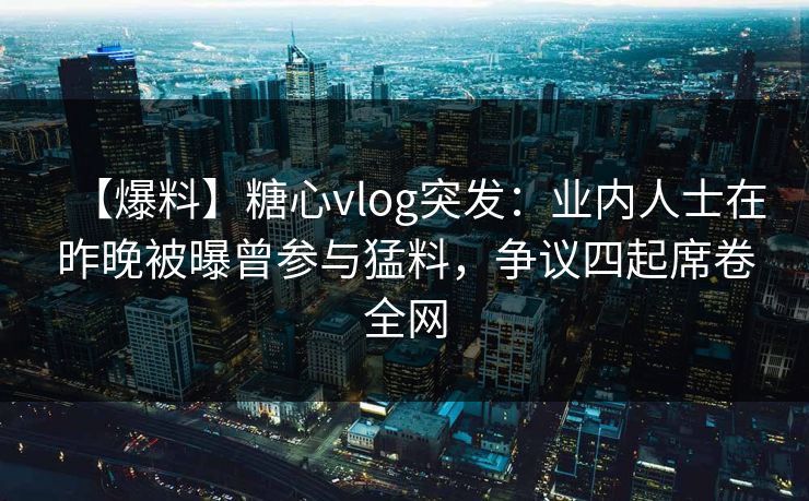 【爆料】糖心vlog突发：业内人士在昨晚被曝曾参与猛料，争议四起席卷全网