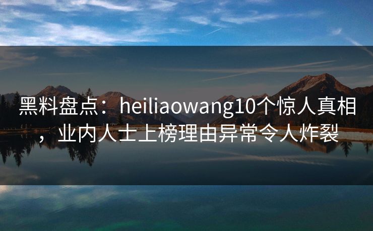 黑料盘点：heiliaowang10个惊人真相，业内人士上榜理由异常令人炸裂