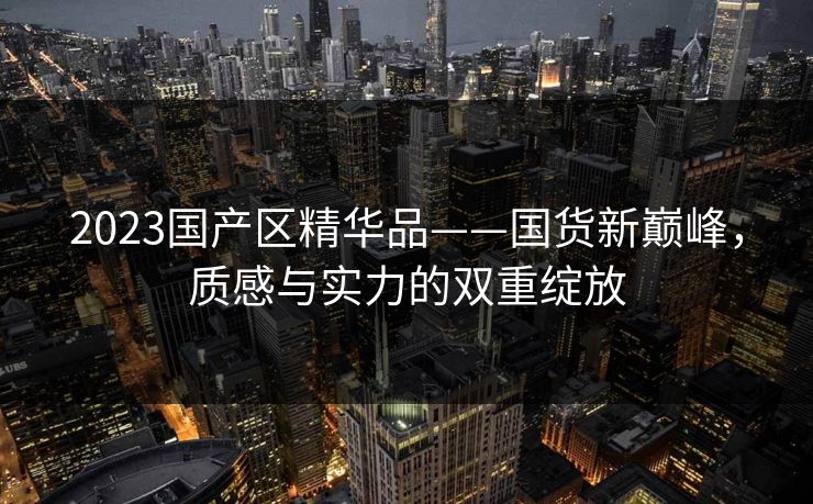 2023国产区精华品——国货新巅峰，质感与实力的双重绽放