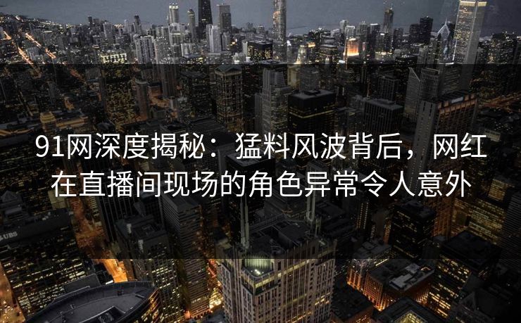 91网深度揭秘：猛料风波背后，网红在直播间现场的角色异常令人意外